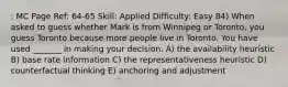 : MC Page Ref: 64-65 Skill: Applied Difficulty: Easy 84) When asked to guess whether Mark is from Winnipeg or Toronto, you guess Toronto because more people live in Toronto. You have used _______ in making your decision. A) the availability heuristic B) base rate information C) the representativeness heuristic D) counterfactual thinking E) anchoring and adjustment