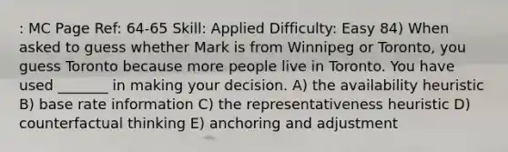 : MC Page Ref: 64-65 Skill: Applied Difficulty: Easy 84) When asked to guess whether Mark is from Winnipeg or Toronto, you guess Toronto because more people live in Toronto. You have used _______ in making your decision. A) the availability heuristic B) base rate information C) the representativeness heuristic D) counterfactual thinking E) anchoring and adjustment