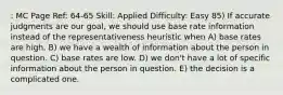 : MC Page Ref: 64-65 Skill: Applied Difficulty: Easy 85) If accurate judgments are our goal, we should use base rate information instead of the representativeness heuristic when A) base rates are high. B) we have a wealth of information about the person in question. C) base rates are low. D) we don't have a lot of specific information about the person in question. E) the decision is a complicated one.