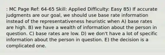 : MC Page Ref: 64-65 Skill: Applied Difficulty: Easy 85) If accurate judgments are our goal, we should use base rate information instead of the representativeness heuristic when A) base rates are high. B) we have a wealth of information about the person in question. C) base rates are low. D) we don't have a lot of specific information about the person in question. E) the decision is a complicated one.