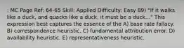 : MC Page Ref: 64-65 Skill: Applied Difficulty: Easy 89) "If it walks like a duck, and quacks like a duck, it must be a duck..." This expression best captures the essence of the A) base rate fallacy. B) correspondence heuristic. C) fundamental attribution error. D) availability heuristic. E) representativeness heuristic.