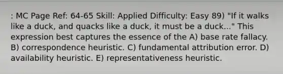 : MC Page Ref: 64-65 Skill: Applied Difficulty: Easy 89) "If it walks like a duck, and quacks like a duck, it must be a duck..." This expression best captures the essence of the A) base rate fallacy. B) correspondence heuristic. C) fundamental attribution error. D) availability heuristic. E) representativeness heuristic.