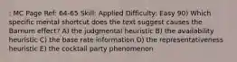 : MC Page Ref: 64-65 Skill: Applied Difficulty: Easy 90) Which specific mental shortcut does the text suggest causes the Barnum effect? A) the judgmental heuristic B) the availability heuristic C) the base rate information D) the representativeness heuristic E) the cocktail party phenomenon