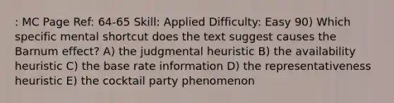 : MC Page Ref: 64-65 Skill: Applied Difficulty: Easy 90) Which specific mental shortcut does the text suggest causes the Barnum effect? A) the judgmental heuristic B) the availability heuristic C) the base rate information D) the representativeness heuristic E) the cocktail party phenomenon