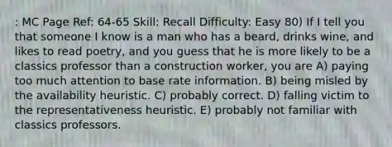 : MC Page Ref: 64-65 Skill: Recall Difficulty: Easy 80) If I tell you that someone I know is a man who has a beard, drinks wine, and likes to read poetry, and you guess that he is more likely to be a classics professor than a construction worker, you are A) paying too much attention to base rate information. B) being misled by the availability heuristic. C) probably correct. D) falling victim to the representativeness heuristic. E) probably not familiar with classics professors.