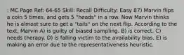 : MC Page Ref: 64-65 Skill: Recall Difficulty: Easy 87) Marvin flips a coin 5 times, and gets 5 "heads" in a row. Now Marvin thinks he is almost sure to get a "tails" on the next flip. According to the text, Marvin A) is guilty of biased sampling. B) is correct. C) needs therapy. D) is falling victim to the availability bias. E) is making an error due to the representativeness heuristic.