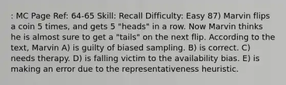 : MC Page Ref: 64-65 Skill: Recall Difficulty: Easy 87) Marvin flips a coin 5 times, and gets 5 "heads" in a row. Now Marvin thinks he is almost sure to get a "tails" on the next flip. According to the text, Marvin A) is guilty of biased sampling. B) is correct. C) needs therapy. D) is falling victim to the availability bias. E) is making an error due to the representativeness heuristic.