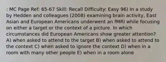 : MC Page Ref: 65-67 Skill: Recall Difficulty: Easy 96) In a study by Hedden and colleagues (2008) examining brain activity, East Asian and European Americans underwent an fMRI while focusing on either a target or the context of a picture. In which circumstances did European Americans show greater attention? A) when asked to attend to the target B) when asked to attend to the context C) when asked to ignore the context D) when in a room with many other people E) when in a room alone