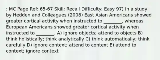 : MC Page Ref: 65-67 Skill: Recall Difficulty: Easy 97) In a study by Hedden and Colleagues (2008) East Asian Americans showed greater cortical activity when instructed to ________, whereas European Americans showed greater cortical activity when instructed to ________. A) ignore objects; attend to objects B) think holistically; think analytically C) think automatically; think carefully D) ignore context; attend to context E) attend to context; ignore context