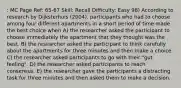 : MC Page Ref: 65-67 Skill: Recall Difficulty: Easy 98) According to research by Dijksterhuis (2004), participants who had to choose among four different apartments in a short period of time made the best choice when A) the researcher asked the participant to choose immediately the apartment that they thought was the best. B) the researcher asked the participant to think carefully about the apartments for three minutes and then make a choice. C) the researcher asked participants to go with their "gut feeling". D) the researcher asked participants to reach consensus. E) the researcher gave the participants a distracting task for three minutes and then asked them to make a decision.