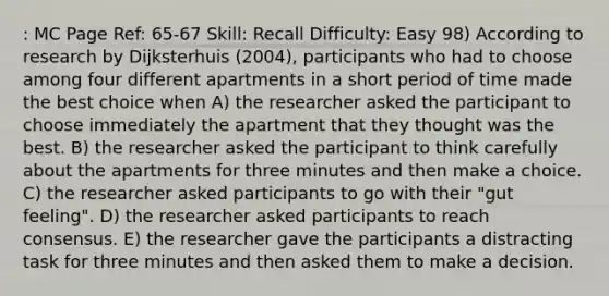 : MC Page Ref: 65-67 Skill: Recall Difficulty: Easy 98) According to research by Dijksterhuis (2004), participants who had to choose among four different apartments in a short period of time made the best choice when A) the researcher asked the participant to choose immediately the apartment that they thought was the best. B) the researcher asked the participant to think carefully about the apartments for three minutes and then make a choice. C) the researcher asked participants to go with their "gut feeling". D) the researcher asked participants to reach consensus. E) the researcher gave the participants a distracting task for three minutes and then asked them to make a decision.