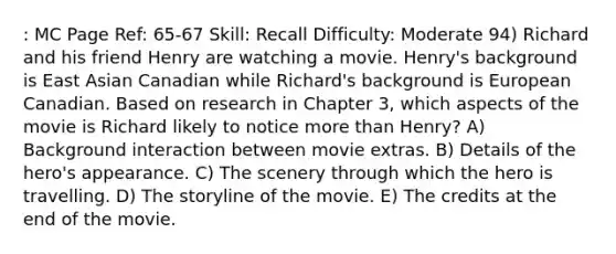 : MC Page Ref: 65-67 Skill: Recall Difficulty: Moderate 94) Richard and his friend Henry are watching a movie. Henry's background is East Asian Canadian while Richard's background is European Canadian. Based on research in Chapter 3, which aspects of the movie is Richard likely to notice more than Henry? A) Background interaction between movie extras. B) Details of the hero's appearance. C) The scenery through which the hero is travelling. D) The storyline of the movie. E) The credits at the end of the movie.