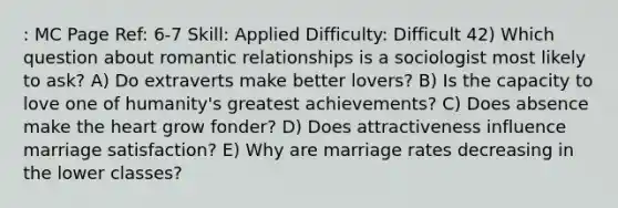 : MC Page Ref: 6-7 Skill: Applied Difficulty: Difficult 42) Which question about romantic relationships is a sociologist most likely to ask? A) Do extraverts make better lovers? B) Is the capacity to love one of humanity's greatest achievements? C) Does absence make the heart grow fonder? D) Does attractiveness influence marriage satisfaction? E) Why are marriage rates decreasing in the lower classes?