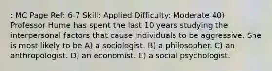 : MC Page Ref: 6-7 Skill: Applied Difficulty: Moderate 40) Professor Hume has spent the last 10 years studying the interpersonal factors that cause individuals to be aggressive. She is most likely to be A) a sociologist. B) a philosopher. C) an anthropologist. D) an economist. E) a social psychologist.