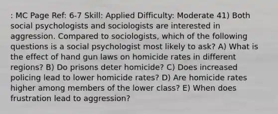 : MC Page Ref: 6-7 Skill: Applied Difficulty: Moderate 41) Both social psychologists and sociologists are interested in aggression. Compared to sociologists, which of the following questions is a social psychologist most likely to ask? A) What is the effect of hand gun laws on homicide rates in different regions? B) Do prisons deter homicide? C) Does increased policing lead to lower homicide rates? D) Are homicide rates higher among members of the lower class? E) When does frustration lead to aggression?