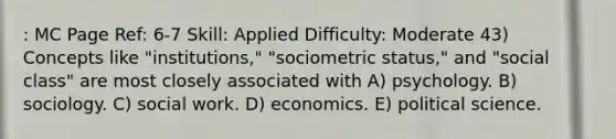 : MC Page Ref: 6-7 Skill: Applied Difficulty: Moderate 43) Concepts like "institutions," "sociometric status," and "social class" are most closely associated with A) psychology. B) sociology. C) social work. D) economics. E) political science.