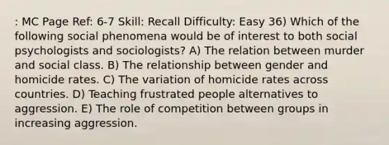 : MC Page Ref: 6-7 Skill: Recall Difficulty: Easy 36) Which of the following social phenomena would be of interest to both social psychologists and sociologists? A) The relation between murder and social class. B) The relationship between gender and homicide rates. C) The variation of homicide rates across countries. D) Teaching frustrated people alternatives to aggression. E) The role of competition between groups in increasing aggression.