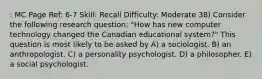 : MC Page Ref: 6-7 Skill: Recall Difficulty: Moderate 38) Consider the following research question: "How has new computer technology changed the Canadian educational system?" This question is most likely to be asked by A) a sociologist. B) an anthropologist. C) a personality psychologist. D) a philosopher. E) a social psychologist.