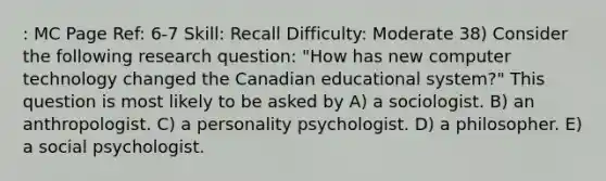 : MC Page Ref: 6-7 Skill: Recall Difficulty: Moderate 38) Consider the following research question: "How has new computer technology changed the Canadian educational system?" This question is most likely to be asked by A) a sociologist. B) an anthropologist. C) a personality psychologist. D) a philosopher. E) a social psychologist.