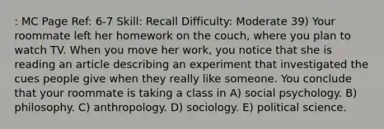 : MC Page Ref: 6-7 Skill: Recall Difficulty: Moderate 39) Your roommate left her homework on the couch, where you plan to watch TV. When you move her work, you notice that she is reading an article describing an experiment that investigated the cues people give when they really like someone. You conclude that your roommate is taking a class in A) social psychology. B) philosophy. C) anthropology. D) sociology. E) political science.