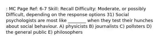 : MC Page Ref: 6-7 Skill: Recall Difficulty: Moderate, or possibly Difficult, depending on the response options 31) Social psychologists are most like ________ when they test their hunches about social behaviour. A) physicists B) journalists C) pollsters D) the general public E) philosophers