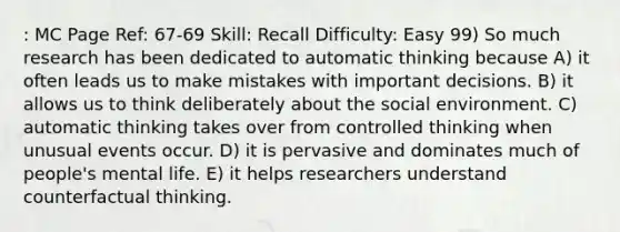 : MC Page Ref: 67-69 Skill: Recall Difficulty: Easy 99) So much research has been dedicated to automatic thinking because A) it often leads us to make mistakes with important decisions. B) it allows us to think deliberately about the social environment. C) automatic thinking takes over from controlled thinking when unusual events occur. D) it is pervasive and dominates much of people's mental life. E) it helps researchers understand counterfactual thinking.