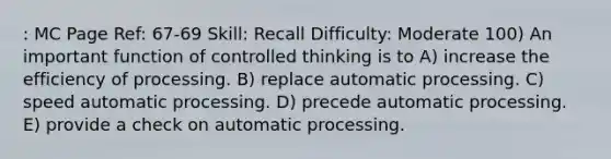 : MC Page Ref: 67-69 Skill: Recall Difficulty: Moderate 100) An important function of controlled thinking is to A) increase the efficiency of processing. B) replace automatic processing. C) speed automatic processing. D) precede automatic processing. E) provide a check on automatic processing.