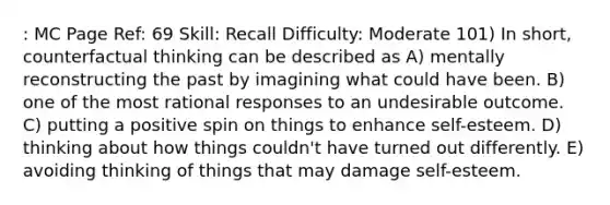 : MC Page Ref: 69 Skill: Recall Difficulty: Moderate 101) In short, counterfactual thinking can be described as A) mentally reconstructing the past by imagining what could have been. B) one of the most rational responses to an undesirable outcome. C) putting a positive spin on things to enhance self-esteem. D) thinking about how things couldn't have turned out differently. E) avoiding thinking of things that may damage self-esteem.