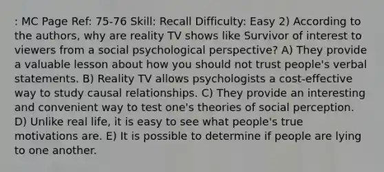 : MC Page Ref: 75-76 Skill: Recall Difficulty: Easy 2) According to the authors, why are reality TV shows like Survivor of interest to viewers from a social psychological perspective? A) They provide a valuable lesson about how you should not trust people's verbal statements. B) Reality TV allows psychologists a cost-effective way to study causal relationships. C) They provide an interesting and convenient way to test one's theories of social perception. D) Unlike real life, it is easy to see what people's true motivations are. E) It is possible to determine if people are lying to one another.