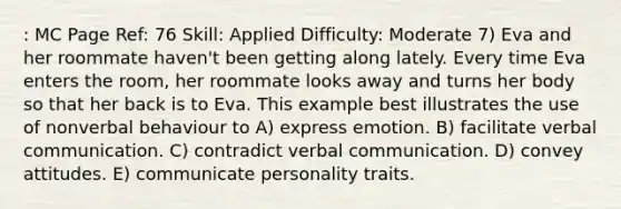 : MC Page Ref: 76 Skill: Applied Difficulty: Moderate 7) Eva and her roommate haven't been getting along lately. Every time Eva enters the room, her roommate looks away and turns her body so that her back is to Eva. This example best illustrates the use of nonverbal behaviour to A) express emotion. B) facilitate verbal communication. C) contradict verbal communication. D) convey attitudes. E) communicate personality traits.