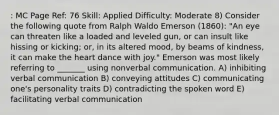 : MC Page Ref: 76 Skill: Applied Difficulty: Moderate 8) Consider the following quote from Ralph Waldo Emerson (1860): "An eye can threaten like a loaded and leveled gun, or can insult like hissing or kicking; or, in its altered mood, by beams of kindness, it can make the heart dance with joy." Emerson was most likely referring to _______ using nonverbal communication. A) inhibiting verbal communication B) conveying attitudes C) communicating one's personality traits D) contradicting the spoken word E) facilitating verbal communication