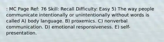 : MC Page Ref: 76 Skill: Recall Difficulty: Easy 5) The way people communicate intentionally or unintentionally without words is called A) body language. B) proxemics. C) nonverbal communication. D) emotional responsiveness. E) self-presentation.