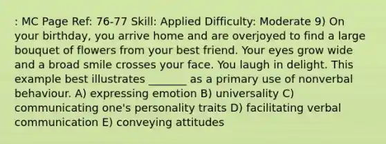 : MC Page Ref: 76-77 Skill: Applied Difficulty: Moderate 9) On your birthday, you arrive home and are overjoyed to find a large bouquet of flowers from your best friend. Your eyes grow wide and a broad smile crosses your face. You laugh in delight. This example best illustrates _______ as a primary use of nonverbal behaviour. A) expressing emotion B) universality C) communicating one's personality traits D) facilitating verbal communication E) conveying attitudes
