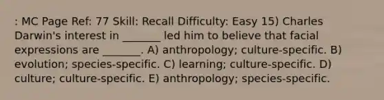 : MC Page Ref: 77 Skill: Recall Difficulty: Easy 15) Charles Darwin's interest in _______ led him to believe that facial expressions are _______. A) anthropology; culture-specific. B) evolution; species-specific. C) learning; culture-specific. D) culture; culture-specific. E) anthropology; species-specific.