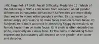 : MC Page Ref: 77 Skill: Recall Difficulty: Moderate 12) Which of the following is NOT a conclusion from research about gender differences in nonverbal behaviour? A) Females are more likely than males to mimic other people's smiles. B) It is easier to detect angry expressions on male faces than on female faces. C) Subjects were more accurate in detecting happy expressions on female faces than on male faces. D) A smile is often decoded as pride, especially on a male face. E) The costs of decoding facial expressions inaccurately will depend on the gender of encoder and decoder.