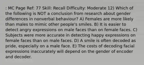 : MC Page Ref: 77 Skill: Recall Difficulty: Moderate 12) Which of the following is NOT a conclusion from research about gender differences in nonverbal behaviour? A) Females are more likely than males to mimic other people's smiles. B) It is easier to detect angry expressions on male faces than on female faces. C) Subjects were more accurate in detecting happy expressions on female faces than on male faces. D) A smile is often decoded as pride, especially on a male face. E) The costs of decoding facial expressions inaccurately will depend on the gender of encoder and decoder.