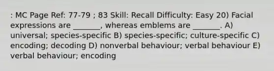 : MC Page Ref: 77-79 ; 83 Skill: Recall Difficulty: Easy 20) Facial expressions are _______, whereas emblems are _______. A) universal; species-specific B) species-specific; culture-specific C) encoding; decoding D) nonverbal behaviour; verbal behaviour E) verbal behaviour; encoding