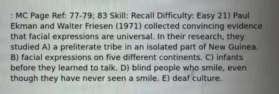 : MC Page Ref: 77-79; 83 Skill: Recall Difficulty: Easy 21) Paul Ekman and Walter Friesen (1971) collected convincing evidence that facial expressions are universal. In their research, they studied A) a preliterate tribe in an isolated part of New Guinea. B) facial expressions on five different continents. C) infants before they learned to talk. D) blind people who smile, even though they have never seen a smile. E) deaf culture.