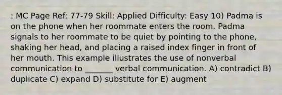 : MC Page Ref: 77-79 Skill: Applied Difficulty: Easy 10) Padma is on the phone when her roommate enters the room. Padma signals to her roommate to be quiet by pointing to the phone, shaking her head, and placing a raised index finger in front of her mouth. This example illustrates the use of nonverbal communication to _______ verbal communication. A) contradict B) duplicate C) expand D) substitute for E) augment
