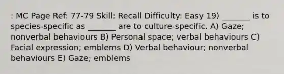 : MC Page Ref: 77-79 Skill: Recall Difficulty: Easy 19) _______ is to species-specific as _______ are to culture-specific. A) Gaze; nonverbal behaviours B) Personal space; verbal behaviours C) Facial expression; emblems D) Verbal behaviour; nonverbal behaviours E) Gaze; emblems