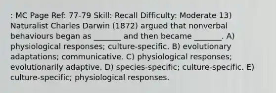 : MC Page Ref: 77-79 Skill: Recall Difficulty: Moderate 13) Naturalist Charles Darwin (1872) argued that nonverbal behaviours began as _______ and then became _______. A) physiological responses; culture-specific. B) evolutionary adaptations; communicative. C) physiological responses; evolutionarily adaptive. D) species-specific; culture-specific. E) culture-specific; physiological responses.