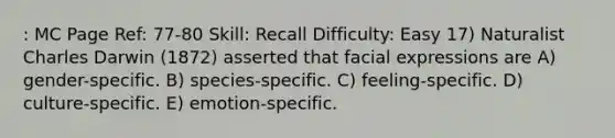 : MC Page Ref: 77-80 Skill: Recall Difficulty: Easy 17) Naturalist Charles Darwin (1872) asserted that facial expressions are A) gender-specific. B) species-specific. C) feeling-specific. D) culture-specific. E) emotion-specific.