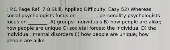 : MC Page Ref: 7-8 Skill: Applied Difficulty: Easy 52) Whereas social psychologists focus on ________, personality psychologists focus on ________. A) groups; individuals B) how people are alike; how people are unique C) societal forces; the individual D) the individual; mental disorders E) how people are unique; how people are alike