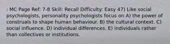 : MC Page Ref: 7-8 Skill: Recall Difficulty: Easy 47) Like social psychologists, personality psychologists focus on A) the power of construals to shape human behaviour. B) the cultural context. C) social influence. D) individual differences. E) individuals rather than collectives or institutions.