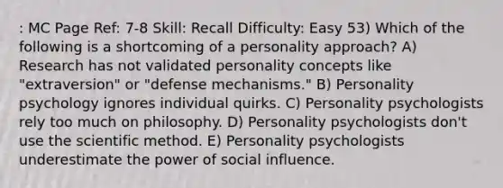 : MC Page Ref: 7-8 Skill: Recall Difficulty: Easy 53) Which of the following is a shortcoming of a personality approach? A) Research has not validated personality concepts like "extraversion" or "defense mechanisms." B) Personality psychology ignores individual quirks. C) Personality psychologists rely too much on philosophy. D) Personality psychologists don't use the scientific method. E) Personality psychologists underestimate the power of social influence.