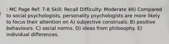 : MC Page Ref: 7-8 Skill: Recall Difficulty: Moderate 46) Compared to social psychologists, personality psychologists are more likely to focus their attention on A) subjective construals. B) positive behaviours. C) social norms. D) ideas from philosophy. E) individual differences.