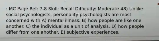 : MC Page Ref: 7-8 Skill: Recall Difficulty: Moderate 48) Unlike social psychologists, personality psychologists are most concerned with A) mental illness. B) how people are like one another. C) the individual as a unit of analysis. D) how people differ from one another. E) subjective experiences.