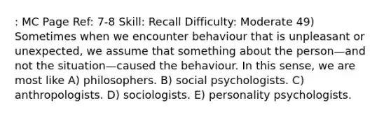 : MC Page Ref: 7-8 Skill: Recall Difficulty: Moderate 49) Sometimes when we encounter behaviour that is unpleasant or unexpected, we assume that something about the person—and not the situation—caused the behaviour. In this sense, we are most like A) philosophers. B) social psychologists. C) anthropologists. D) sociologists. E) personality psychologists.