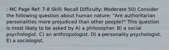 : MC Page Ref: 7-8 Skill: Recall Difficulty: Moderate 50) Consider the following question about human nature: "Are authoritarian personalities more prejudiced than other people?" This question is most likely to be asked by A) a philosopher. B) a social psychologist. C) an anthropologist. D) a personality psychologist. E) a sociologist.