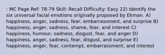 : MC Page Ref: 78-79 Skill: Recall Difficulty: Easy 22) Identify the six universal facial emotions originally proposed by Ekman. A) happiness, anger, sadness, fear, embarrassment, and surprise B) happiness, anger, sadness, shame, fear, and interest C) happiness, humour, sadness, disgust, fear, and anger D) happiness, anger, sadness, fear, disgust, and surprise E) happiness, anger, fear, contempt, embarrassment, and interest